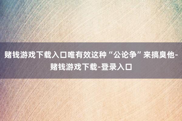 赌钱游戏下载入口唯有效这种“公论争”来搞臭他-赌钱游戏下载-登录入口