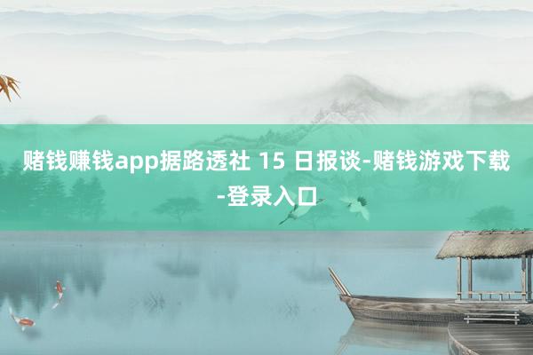 赌钱赚钱app据路透社 15 日报谈-赌钱游戏下载-登录入口