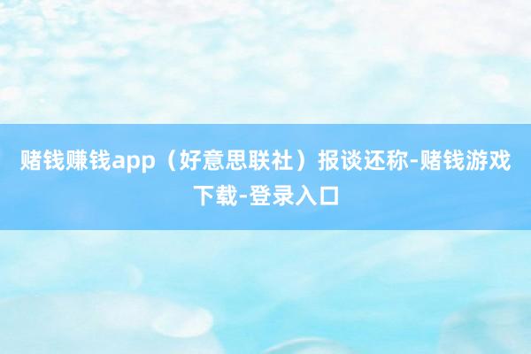 赌钱赚钱app（好意思联社）报谈还称-赌钱游戏下载-登录入口