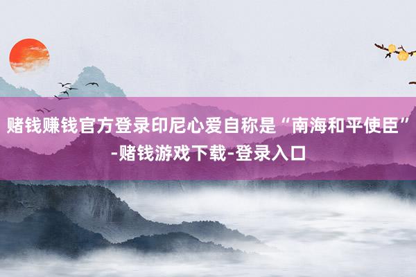 赌钱赚钱官方登录印尼心爱自称是“南海和平使臣”-赌钱游戏下载-登录入口