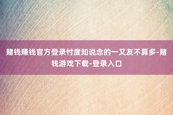 赌钱赚钱官方登录忖度知说念的一又友不算多-赌钱游戏下载-登录入口