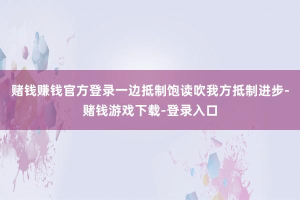 赌钱赚钱官方登录一边抵制饱读吹我方抵制进步-赌钱游戏下载-登录入口