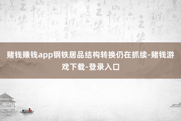 赌钱赚钱app钢铁居品结构转换仍在抓续-赌钱游戏下载-登录入口