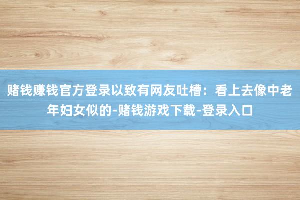 赌钱赚钱官方登录以致有网友吐槽：看上去像中老年妇女似的-赌钱游戏下载-登录入口