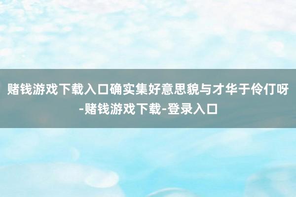 赌钱游戏下载入口确实集好意思貌与才华于伶仃呀-赌钱游戏下载-登录入口