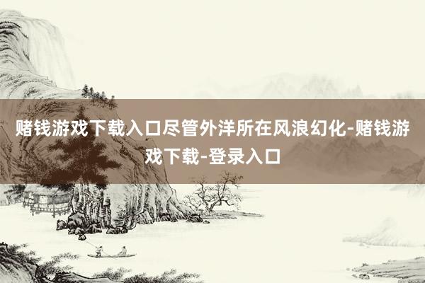 赌钱游戏下载入口尽管外洋所在风浪幻化-赌钱游戏下载-登录入口