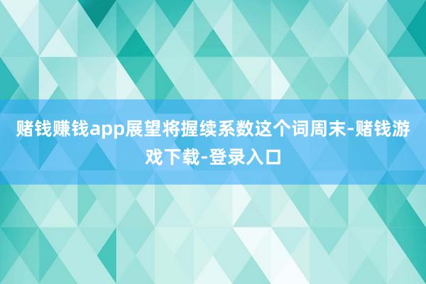 赌钱赚钱app展望将握续系数这个词周末-赌钱游戏下载-登录入口
