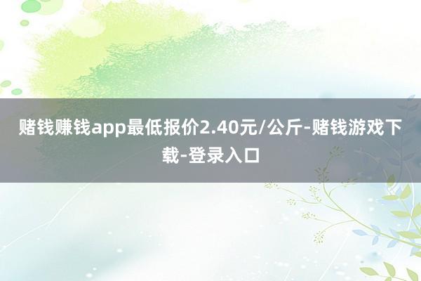 赌钱赚钱app最低报价2.40元/公斤-赌钱游戏下载-登录入口