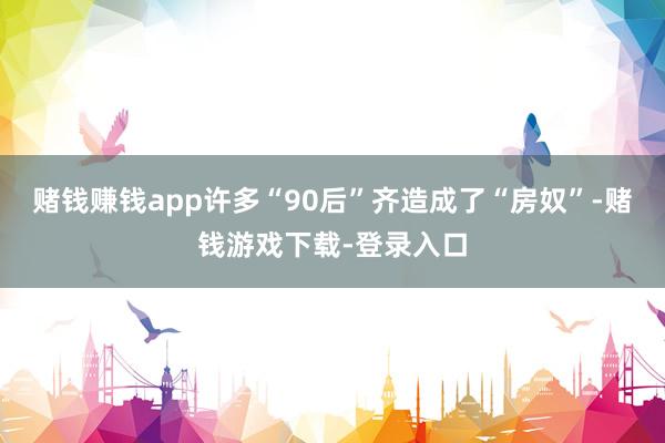 赌钱赚钱app许多“90后”齐造成了“房奴”-赌钱游戏下载-登录入口