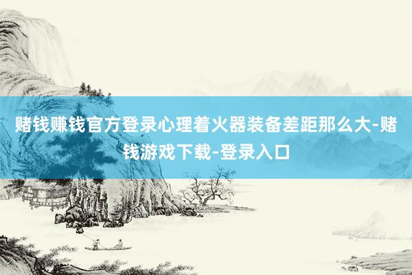 赌钱赚钱官方登录心理着火器装备差距那么大-赌钱游戏下载-登录入口