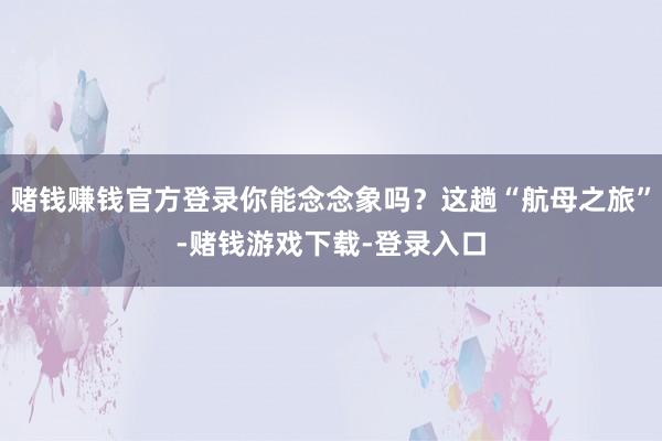赌钱赚钱官方登录你能念念象吗？这趟“航母之旅”-赌钱游戏下载-登录入口