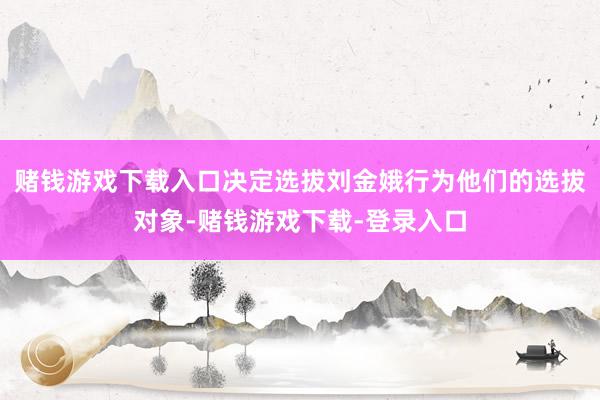 赌钱游戏下载入口决定选拔刘金娥行为他们的选拔对象-赌钱游戏下载-登录入口