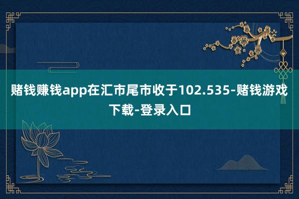 赌钱赚钱app在汇市尾市收于102.535-赌钱游戏下载-登录入口