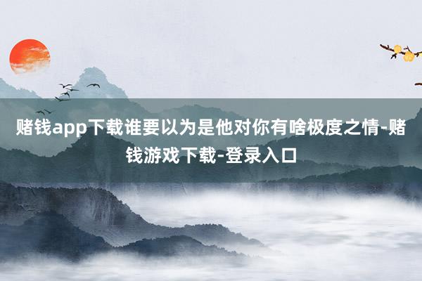 赌钱app下载谁要以为是他对你有啥极度之情-赌钱游戏下载-登录入口