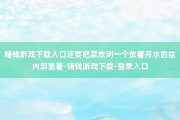 赌钱游戏下载入口还要把菜放到一个放着开水的盆内部温着-赌钱游戏下载-登录入口