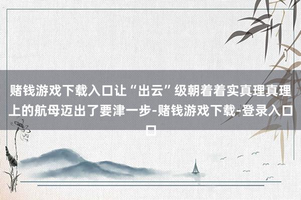 赌钱游戏下载入口让“出云”级朝着着实真理真理上的航母迈出了要津一步-赌钱游戏下载-登录入口