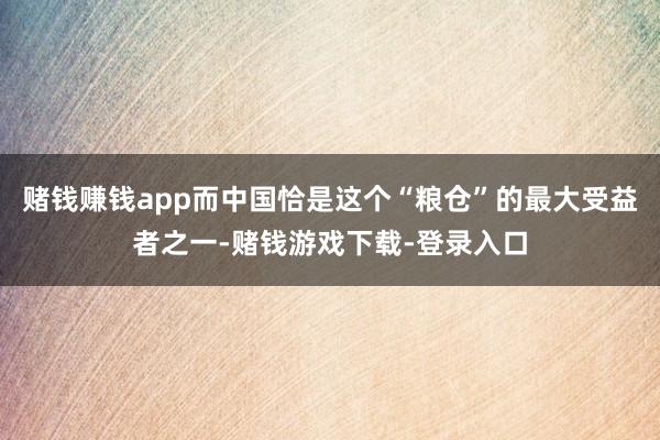 赌钱赚钱app而中国恰是这个“粮仓”的最大受益者之一-赌钱游戏下载-登录入口