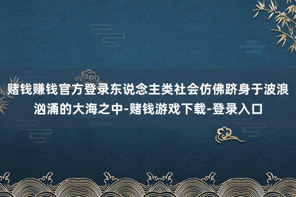 赌钱赚钱官方登录东说念主类社会仿佛跻身于波浪汹涌的大海之中-赌钱游戏下载-登录入口