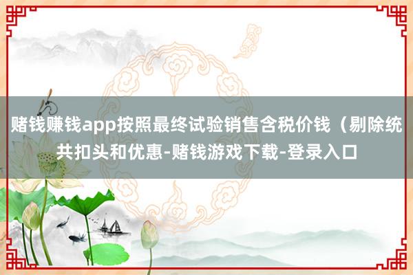 赌钱赚钱app按照最终试验销售含税价钱（剔除统共扣头和优惠-赌钱游戏下载-登录入口