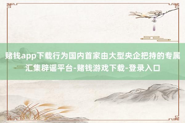 赌钱app下载行为国内首家由大型央企把持的专属汇集辟谣平台-赌钱游戏下载-登录入口