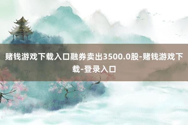赌钱游戏下载入口融券卖出3500.0股-赌钱游戏下载-登录入口