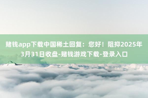 赌钱app下载中国稀土回复：您好！阻抑2025年3月31日收盘-赌钱游戏下载-登录入口