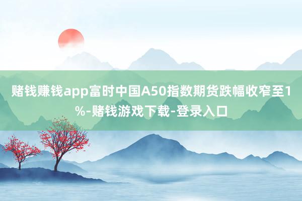 赌钱赚钱app富时中国A50指数期货跌幅收窄至1%-赌钱游戏下载-登录入口