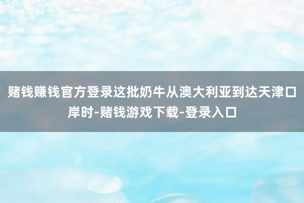 赌钱赚钱官方登录这批奶牛从澳大利亚到达天津口岸时-赌钱游戏下载-登录入口