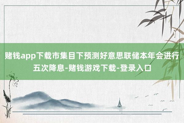 赌钱app下载市集目下预测好意思联储本年会进行五次降息-赌钱游戏下载-登录入口