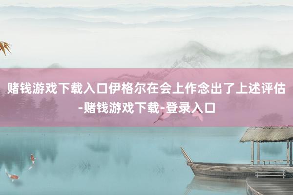 赌钱游戏下载入口伊格尔在会上作念出了上述评估-赌钱游戏下载-登录入口