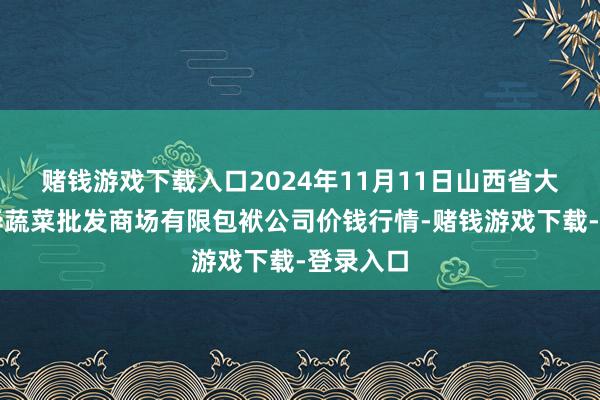 赌钱游戏下载入口2024年11月11日山西省大同市振华蔬菜批发商场有限包袱公司价钱行情-赌钱游戏下载-登录入口