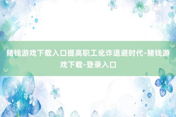 赌钱游戏下载入口提高职工讹诈退避时代-赌钱游戏下载-登录入口