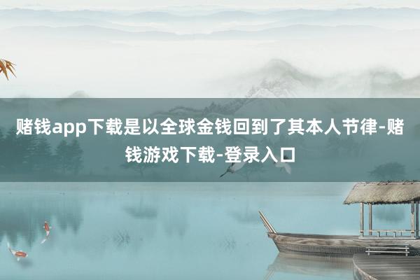 赌钱app下载是以全球金钱回到了其本人节律-赌钱游戏下载-登录入口