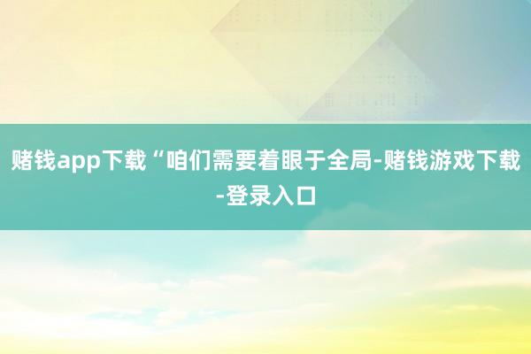 赌钱app下载“咱们需要着眼于全局-赌钱游戏下载-登录入口