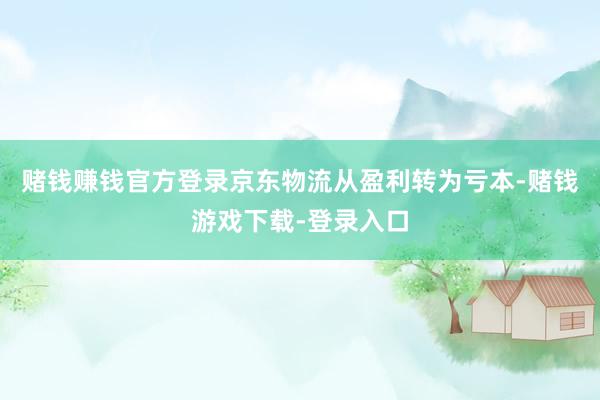 赌钱赚钱官方登录京东物流从盈利转为亏本-赌钱游戏下载-登录入口