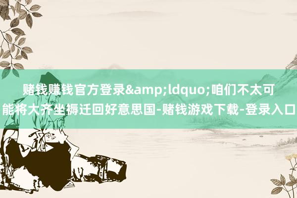赌钱赚钱官方登录&ldquo;咱们不太可能将大齐坐褥迁回好意思国-赌钱游戏下载-登录入口
