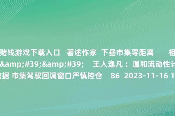 赌钱游戏下载入口   著述作家  下昼市集零距离       相干视频  08&#39;11&#39;&#39;    王人逸凡 ：温和流动性计谋和宏不雅数据 市集驾驭回调窗口严慎控仓    86  2023-11-16 11:12     02&#39;04&#39;&#39;    陈兆凌：宏不雅因子昭着改善 市集底部捏续举高    32  20