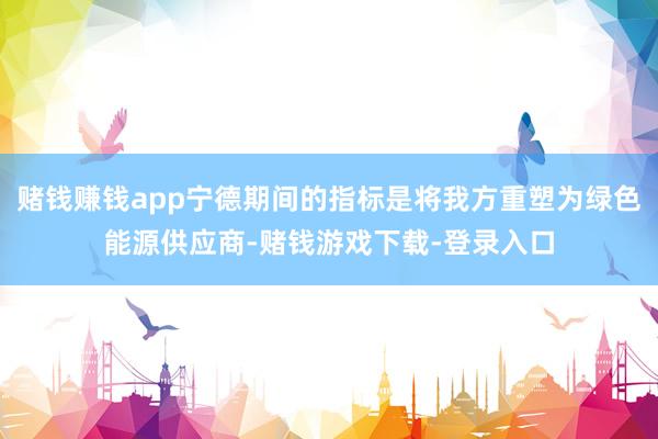 赌钱赚钱app宁德期间的指标是将我方重塑为绿色能源供应商-赌钱游戏下载-登录入口