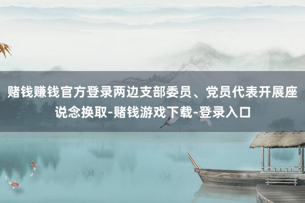 赌钱赚钱官方登录两边支部委员、党员代表开展座说念换取-赌钱游戏下载-登录入口