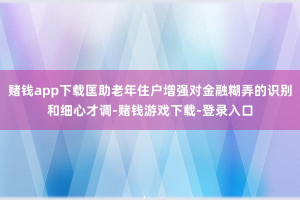 赌钱app下载匡助老年住户增强对金融糊弄的识别和细心才调-赌钱游戏下载-登录入口