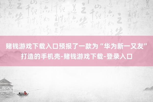 赌钱游戏下载入口预报了一款为“华为新一又友”打造的手机壳-赌钱游戏下载-登录入口