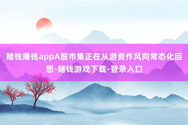 赌钱赚钱appA股市集正在从游资作风向常态化回想-赌钱游戏下载-登录入口