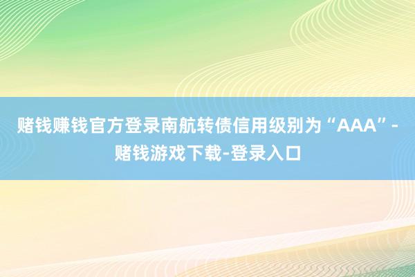 赌钱赚钱官方登录南航转债信用级别为“AAA”-赌钱游戏下载-登录入口