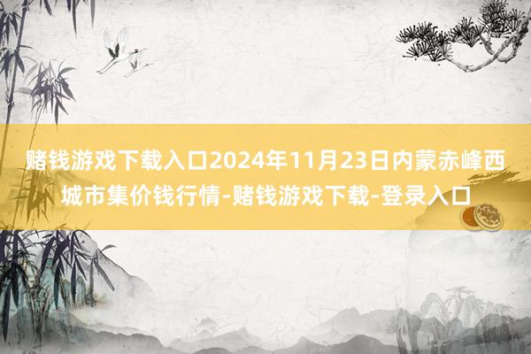 赌钱游戏下载入口2024年11月23日内蒙赤峰西城市集价钱行情-赌钱游戏下载-登录入口