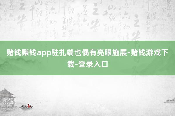 赌钱赚钱app驻扎端也偶有亮眼施展-赌钱游戏下载-登录入口
