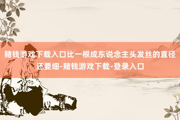 赌钱游戏下载入口比一根成东说念主头发丝的直径还要细-赌钱游戏下载-登录入口