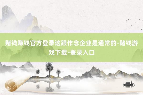 赌钱赚钱官方登录这跟作念企业是通常的-赌钱游戏下载-登录入口