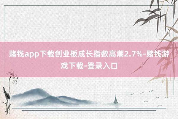 赌钱app下载创业板成长指数高潮2.7%-赌钱游戏下载-登录入口