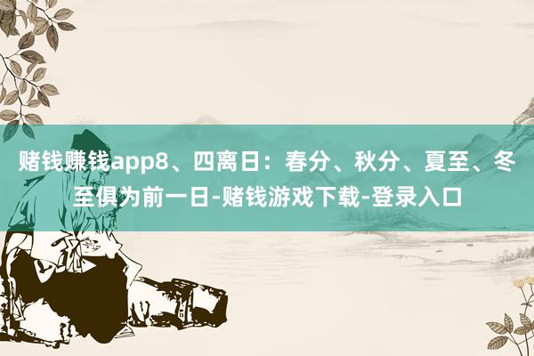赌钱赚钱app8、四离日：春分、秋分、夏至、冬至俱为前一日-赌钱游戏下载-登录入口