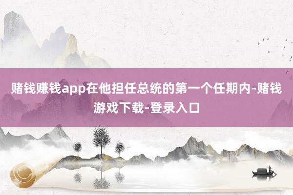赌钱赚钱app在他担任总统的第一个任期内-赌钱游戏下载-登录入口